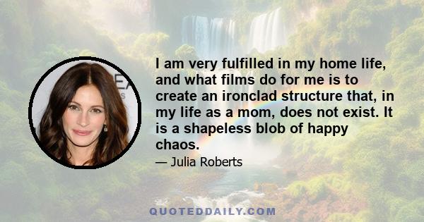 I am very fulfilled in my home life, and what films do for me is to create an ironclad structure that, in my life as a mom, does not exist. It is a shapeless blob of happy chaos.