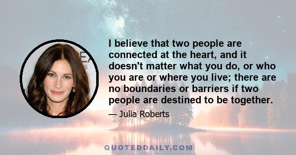 I believe that two people are connected at the heart, and it doesn't matter what you do, or who you are or where you live; there are no boundaries or barriers if two people are destined to be together.