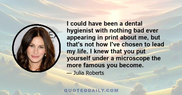 I could have been a dental hygienist with nothing bad ever appearing in print about me, but that's not how I've chosen to lead my life. I knew that you put yourself under a microscope the more famous you become.