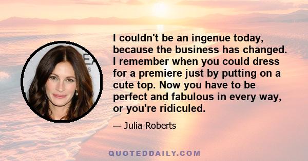 I couldn't be an ingenue today, because the business has changed. I remember when you could dress for a premiere just by putting on a cute top. Now you have to be perfect and fabulous in every way, or you're ridiculed.