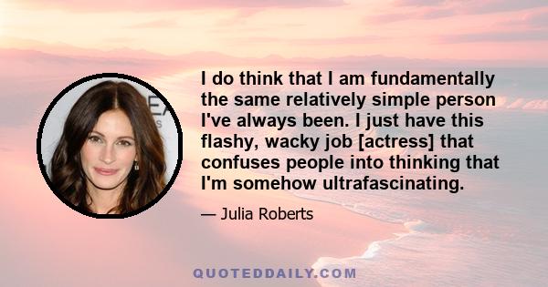 I do think that I am fundamentally the same relatively simple person I've always been. I just have this flashy, wacky job [actress] that confuses people into thinking that I'm somehow ultrafascinating.