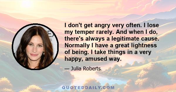 I don't get angry very often. I lose my temper rarely. And when I do, there's always a legitimate cause. Normally I have a great lightness of being. I take things in a very happy, amused way.