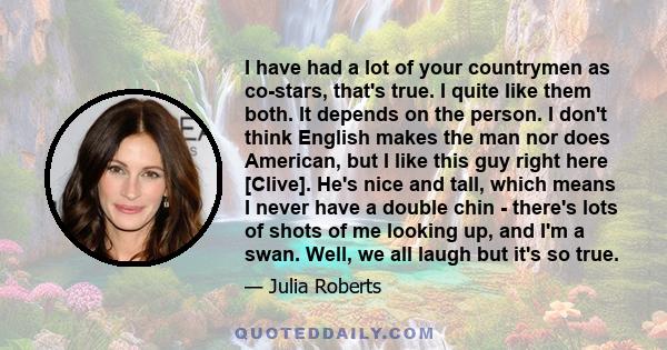 I have had a lot of your countrymen as co-stars, that's true. I quite like them both. It depends on the person. I don't think English makes the man nor does American, but I like this guy right here [Clive]. He's nice