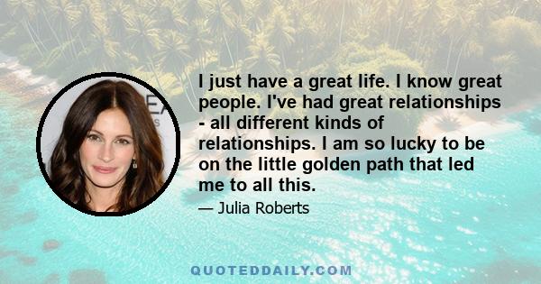 I just have a great life. I know great people. I've had great relationships - all different kinds of relationships. I am so lucky to be on the little golden path that led me to all this.