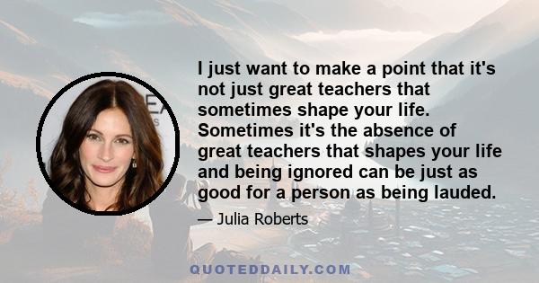 I just want to make a point that it's not just great teachers that sometimes shape your life. Sometimes it's the absence of great teachers that shapes your life and being ignored can be just as good for a person as