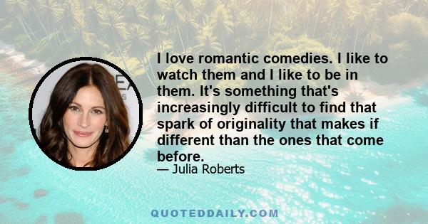 I love romantic comedies. I like to watch them and I like to be in them. It's something that's increasingly difficult to find that spark of originality that makes if different than the ones that come before.