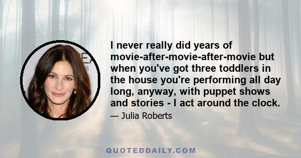 I never really did years of movie-after-movie-after-movie but when you've got three toddlers in the house you're performing all day long, anyway, with puppet shows and stories - I act around the clock.