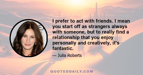 I prefer to act with friends. I mean you start off as strangers always with someone, but to really find a relationship that you enjoy personally and creatively, it's fantastic.