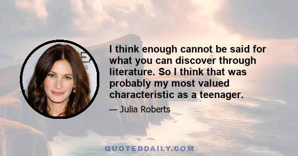 I think enough cannot be said for what you can discover through literature. So I think that was probably my most valued characteristic as a teenager.