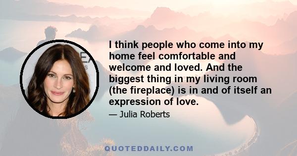 I think people who come into my home feel comfortable and welcome and loved. And the biggest thing in my living room (the fireplace) is in and of itself an expression of love.