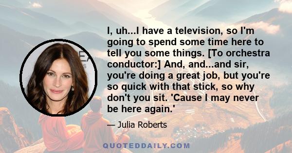 I, uh...I have a television, so I'm going to spend some time here to tell you some things. [To orchestra conductor:] And, and...and sir, you're doing a great job, but you're so quick with that stick, so why don't you