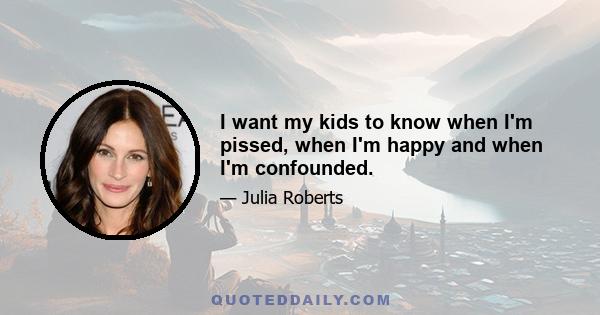 I want my kids to know when I'm pissed, when I'm happy and when I'm confounded.