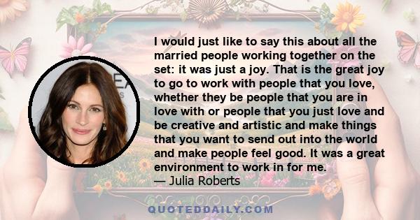 I would just like to say this about all the married people working together on the set: it was just a joy. That is the great joy to go to work with people that you love, whether they be people that you are in love with