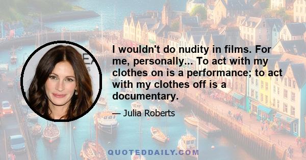 I wouldn't do nudity in films. For me, personally... To act with my clothes on is a performance; to act with my clothes off is a documentary.