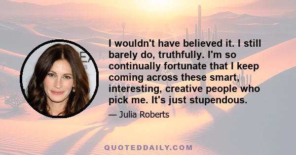 I wouldn't have believed it. I still barely do, truthfully. I'm so continually fortunate that I keep coming across these smart, interesting, creative people who pick me. It's just stupendous.