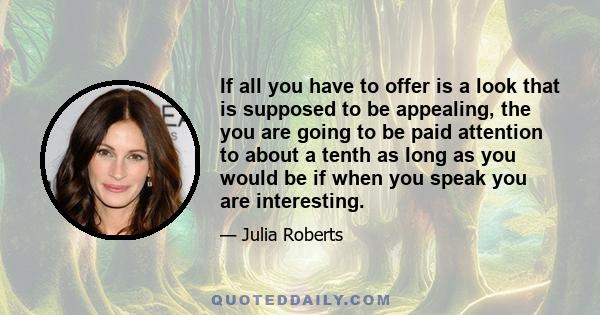 If all you have to offer is a look that is supposed to be appealing, the you are going to be paid attention to about a tenth as long as you would be if when you speak you are interesting.