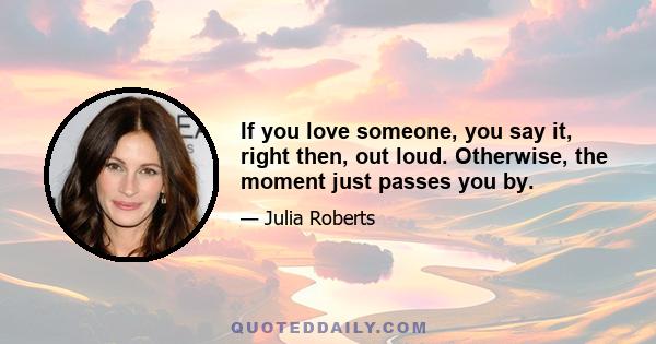 If you love someone, you say it, right then, out loud. Otherwise, the moment just passes you by.