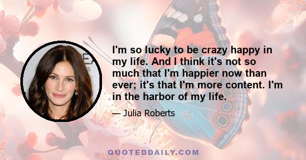 I'm so lucky to be crazy happy in my life. And I think it's not so much that I'm happier now than ever; it's that I'm more content. I'm in the harbor of my life.