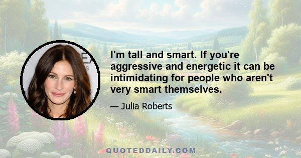 I'm tall and smart. If you're aggressive and energetic it can be intimidating for people who aren't very smart themselves.