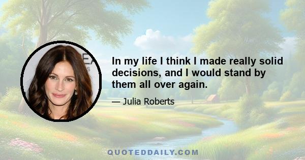 In my life I think I made really solid decisions, and I would stand by them all over again.