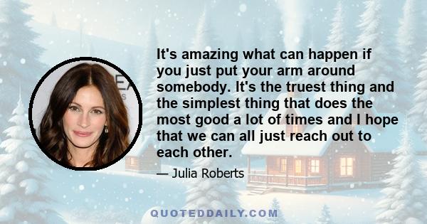 It's amazing what can happen if you just put your arm around somebody. It's the truest thing and the simplest thing that does the most good a lot of times and I hope that we can all just reach out to each other.