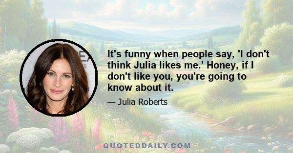 It's funny when people say, 'I don't think Julia likes me.' Honey, if I don't like you, you're going to know about it.