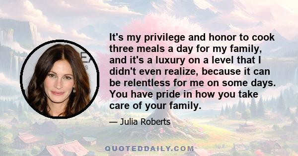 It's my privilege and honor to cook three meals a day for my family, and it's a luxury on a level that I didn't even realize, because it can be relentless for me on some days. You have pride in how you take care of your 