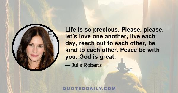 Life is so precious. Please, please, let's love one another, live each day, reach out to each other, be kind to each other. Peace be with you. God is great.