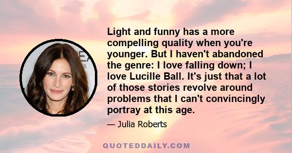 Light and funny has a more compelling quality when you're younger. But I haven't abandoned the genre: I love falling down; I love Lucille Ball. It's just that a lot of those stories revolve around problems that I can't