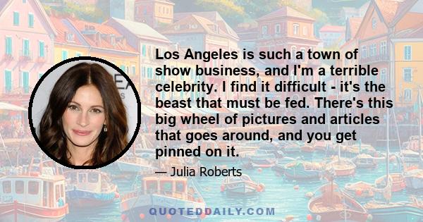 Los Angeles is such a town of show business, and I'm a terrible celebrity. I find it difficult - it's the beast that must be fed. There's this big wheel of pictures and articles that goes around, and you get pinned on