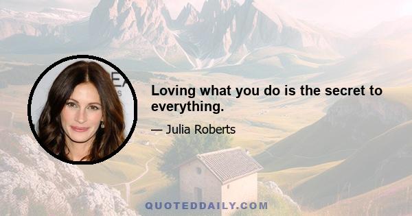 Loving what you do is the secret to everything.