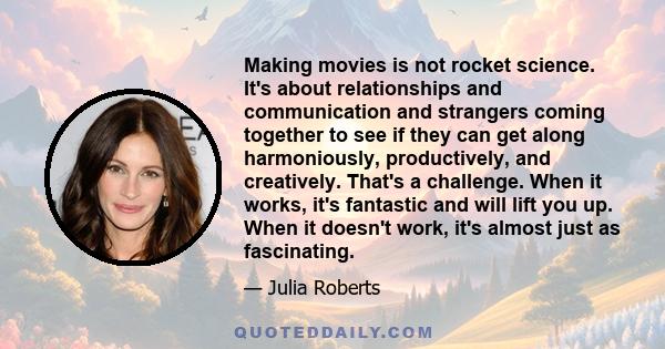 Making movies is not rocket science. It's about relationships and communication and strangers coming together to see if they can get along harmoniously, productively, and creatively. That's a challenge. When it works,