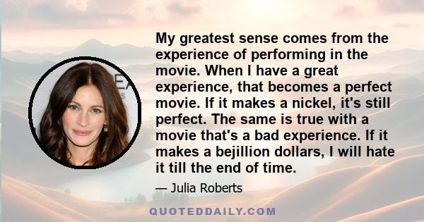 My greatest sense comes from the experience of performing in the movie. When I have a great experience, that becomes a perfect movie. If it makes a nickel, it's still perfect. The same is true with a movie that's a bad