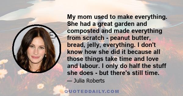 My mom used to make everything. She had a great garden and composted and made everything from scratch - peanut butter, bread, jelly, everything. I don't know how she did it because all those things take time and love