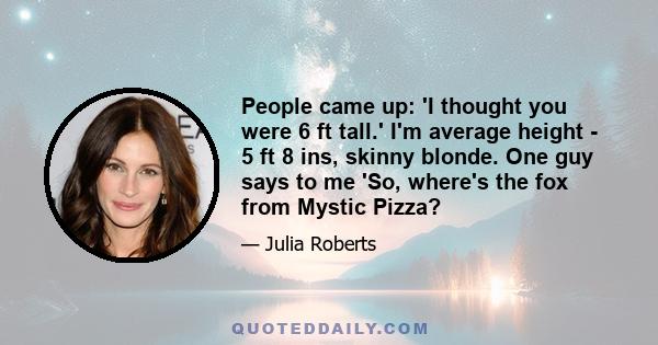 People came up: 'I thought you were 6 ft tall.' I'm average height - 5 ft 8 ins, skinny blonde. One guy says to me 'So, where's the fox from Mystic Pizza?