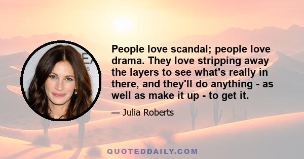 People love scandal; people love drama. They love stripping away the layers to see what's really in there, and they'll do anything - as well as make it up - to get it.