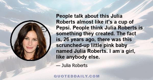 People talk about this Julia Roberts almost like it's a cup of Pepsi. People think Julia Roberts is something they created. The fact is, 26 years ago, there was this scrunched-up little pink baby named Julia Roberts. I