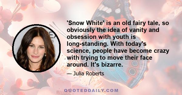 'Snow White' is an old fairy tale, so obviously the idea of vanity and obsession with youth is long-standing. With today's science, people have become crazy with trying to move their face around. It's bizarre.