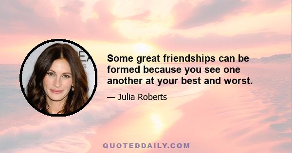 Some great friendships can be formed because you see one another at your best and worst.