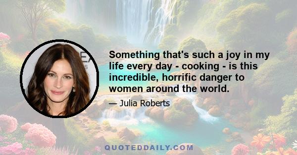 Something that's such a joy in my life every day - cooking - is this incredible, horrific danger to women around the world.