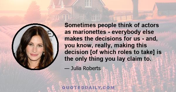 Sometimes people think of actors as marionettes - everybody else makes the decisions for us - and, you know, really, making this decision [of which roles to take] is the only thing you lay claim to.