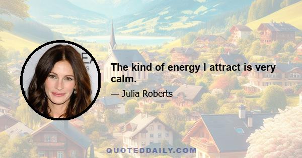 The kind of energy I attract is very calm.