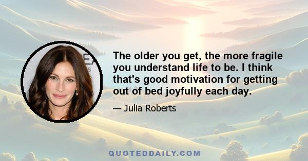 The older you get, the more fragile you understand life to be. I think that's good motivation for getting out of bed joyfully each day.