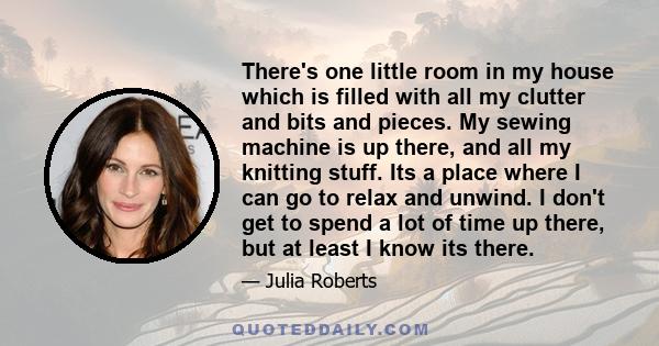 There's one little room in my house which is filled with all my clutter and bits and pieces. My sewing machine is up there, and all my knitting stuff. Its a place where I can go to relax and unwind. I don't get to spend 