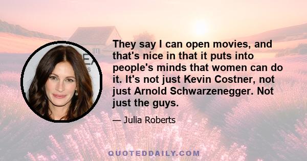 They say I can open movies, and that's nice in that it puts into people's minds that women can do it. It's not just Kevin Costner, not just Arnold Schwarzenegger. Not just the guys.