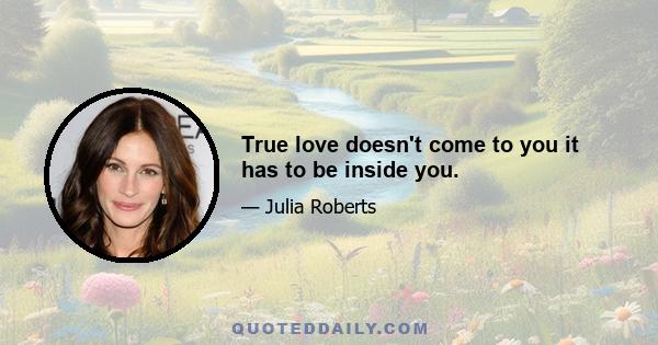 True love doesn't come to you it has to be inside you.