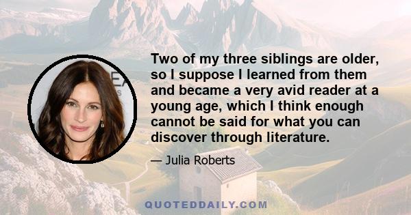 Two of my three siblings are older, so I suppose I learned from them and became a very avid reader at a young age, which I think enough cannot be said for what you can discover through literature.