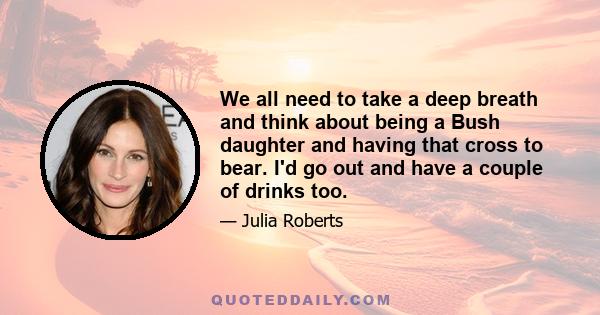 We all need to take a deep breath and think about being a Bush daughter and having that cross to bear. I'd go out and have a couple of drinks too.