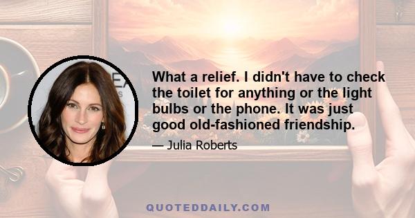 What a relief. I didn't have to check the toilet for anything or the light bulbs or the phone. It was just good old-fashioned friendship.