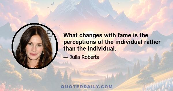 What changes with fame is the perceptions of the individual rather than the individual.